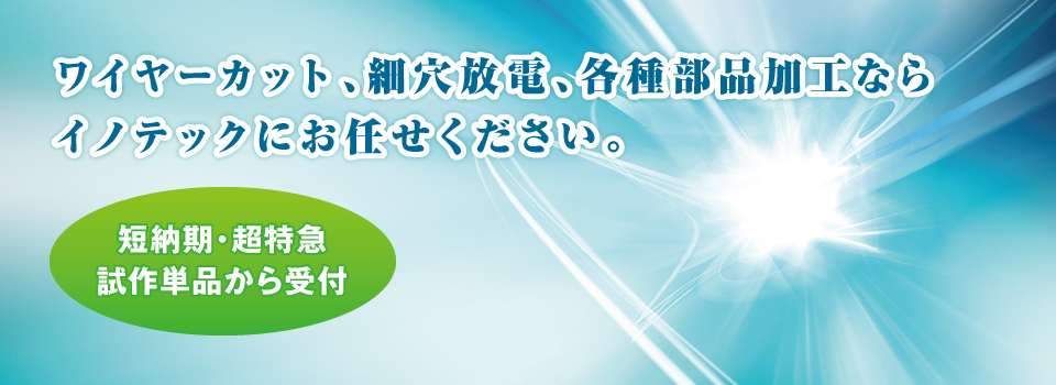 ワイヤーカット、細穴放電、各種部品加工ならイノテックにお任せください。 ワイヤーカット、細穴放電、各種部品加工ならイノテックにお任せください。